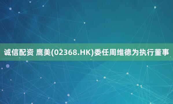 诚信配资 鹰美(02368.HK)委任周维德为执行董事