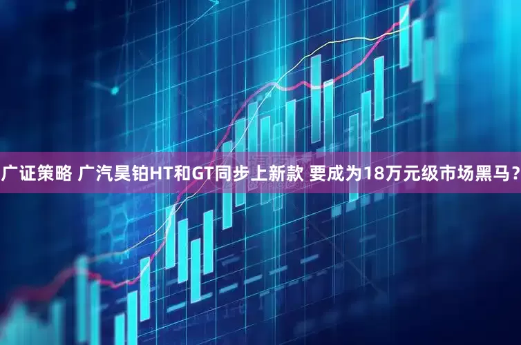 广证策略 广汽昊铂HT和GT同步上新款 要成为18万元级市场黑马？