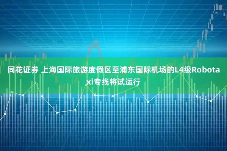 同花证券 上海国际旅游度假区至浦东国际机场的L4级Robotaxi专线将试运行