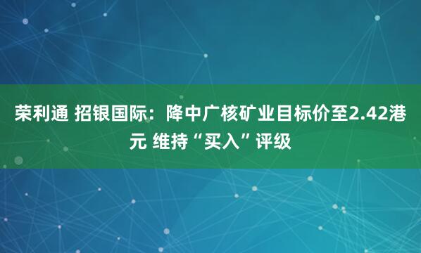 荣利通 招银国际：降中广核矿业目标价至2.42港元 维持“买入”评级