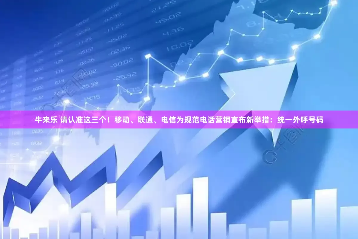 牛来乐 请认准这三个！移动、联通、电信为规范电话营销宣布新举措：统一外呼号码