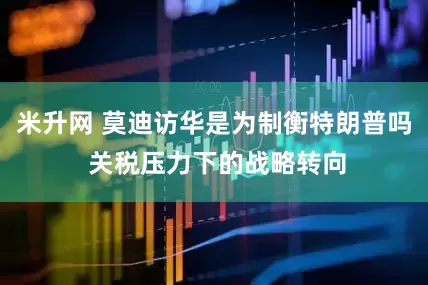 米升网 莫迪访华是为制衡特朗普吗 关税压力下的战略转向