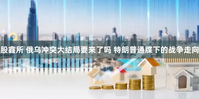 股鑫所 俄乌冲突大结局要来了吗 特朗普通牒下的战争走向