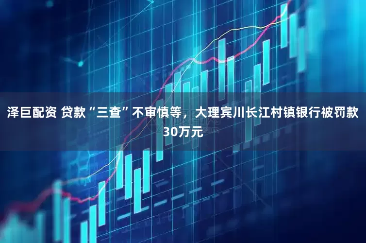 泽巨配资 贷款“三查”不审慎等，大理宾川长江村镇银行被罚款30万元