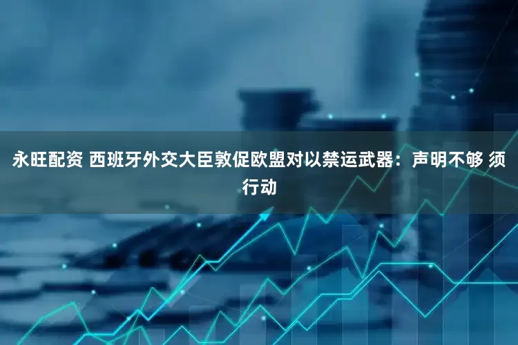 永旺配资 西班牙外交大臣敦促欧盟对以禁运武器：声明不够 须行动