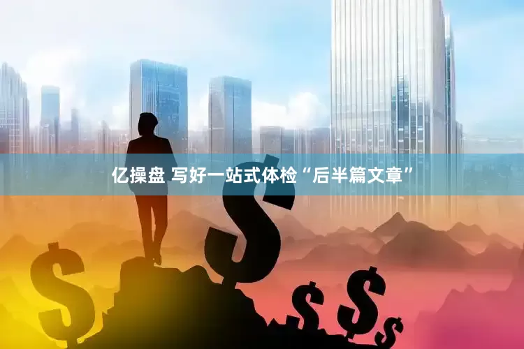 亿操盘 写好一站式体检“后半篇文章”