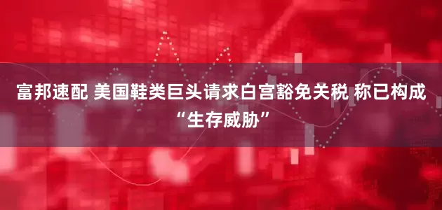 富邦速配 美国鞋类巨头请求白宫豁免关税 称已构成“生存威胁”