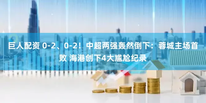 巨人配资 0-2、0-2!中超两强轰然倒下:蓉城主场首败 海港创下4大尴尬纪录