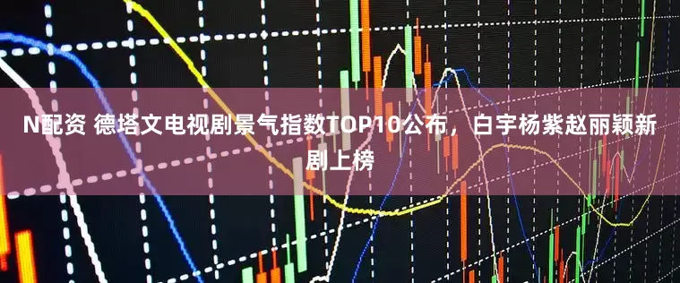 N配资 德塔文电视剧景气指数TOP10公布，白宇杨紫赵丽颖新剧上榜