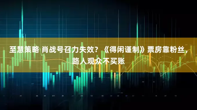 至慧策略 肖战号召力失效？《得闲谨制》票房靠粉丝，路人观众不买账