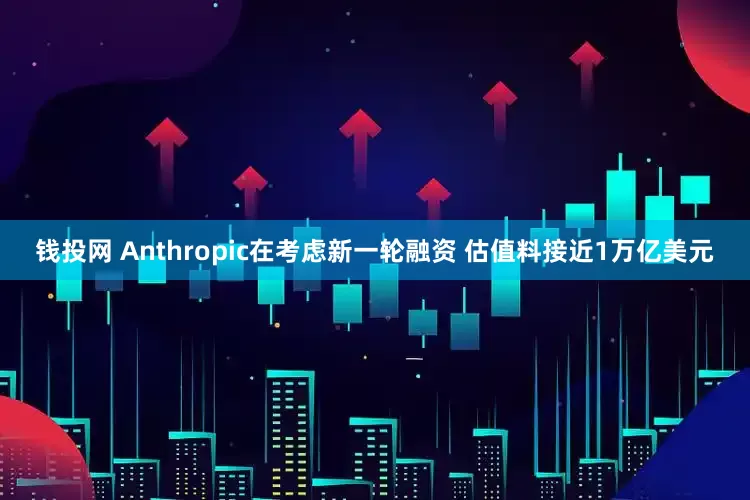 钱投网 Anthropic在考虑新一轮融资 估值料接近1万亿美元