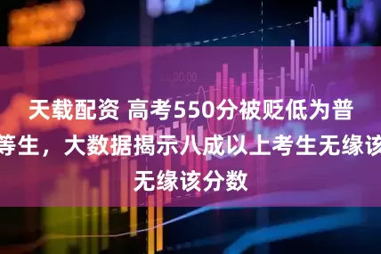 天载配资 高考550分被贬低为普通中等生，大数据揭示八成以上考生无缘该分数